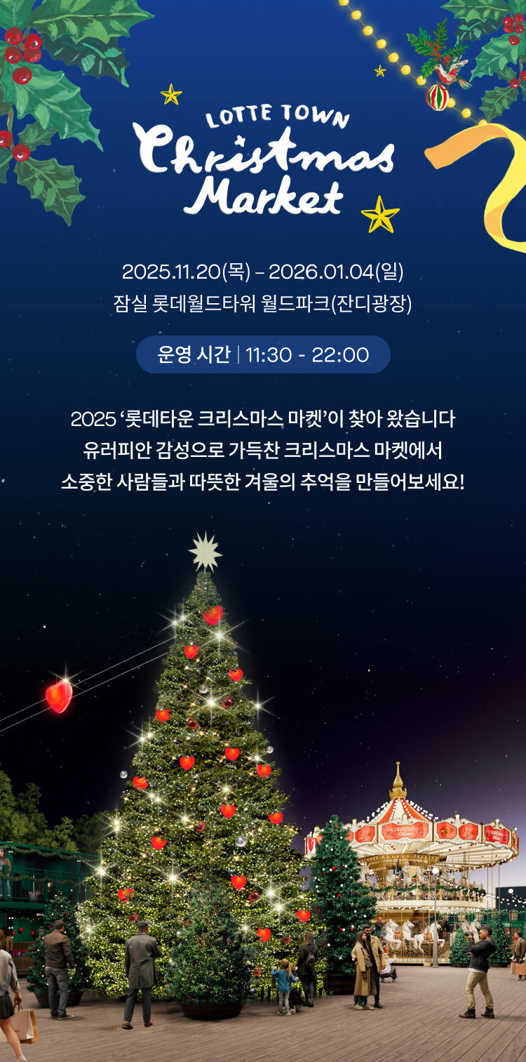 Lotte Town ChirsMas Market 2025.11.20(목) 
            2026.01.04(일) 잠실 롯데월드타워 월드파크(잔디광장) 
            운영 시간 11:30 - 22:00 
            2025 ‘롯데타운 크리스마스 마켓’이 찾아 왔습니다
            유러피안 감성으로 가득찬 크리스마스 마켓에서
            소중한 사람들과 따뜻한 겨울의 추억을 만들어보세요!